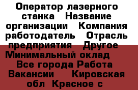 Оператор лазерного станка › Название организации ­ Компания-работодатель › Отрасль предприятия ­ Другое › Минимальный оклад ­ 1 - Все города Работа » Вакансии   . Кировская обл.,Красное с.